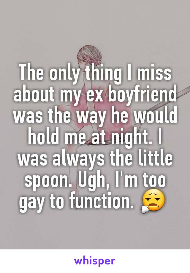 The only thing I miss about my ex boyfriend was the way he would hold me at night. I was always the little spoon. Ugh, I'm too gay to function. 😧 