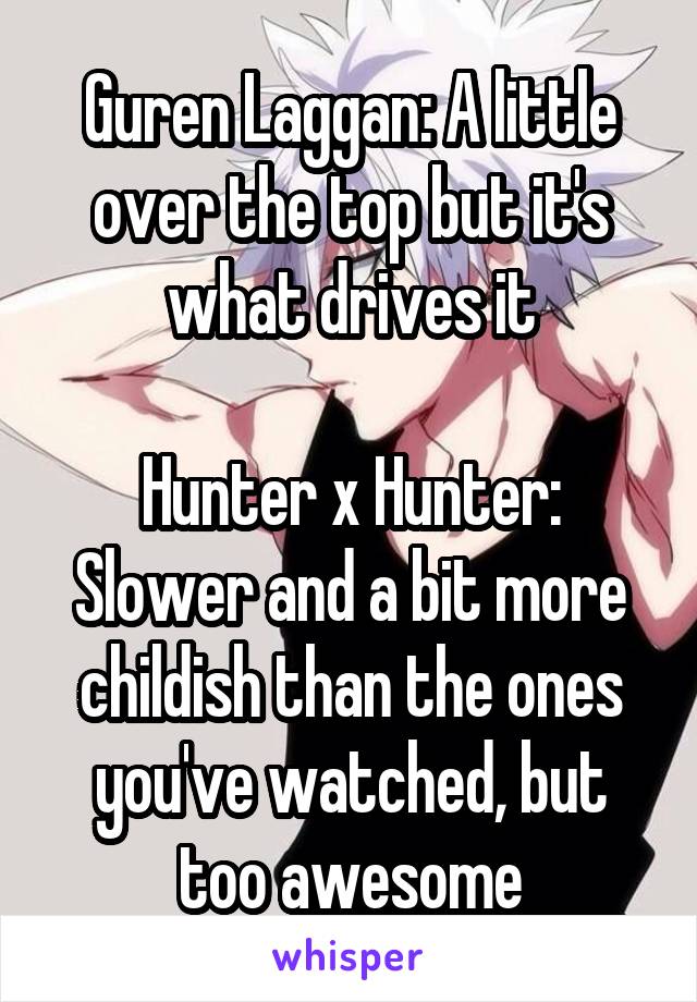 Guren Laggan: A little over the top but it's what drives it

Hunter x Hunter: Slower and a bit more childish than the ones you've watched, but too awesome