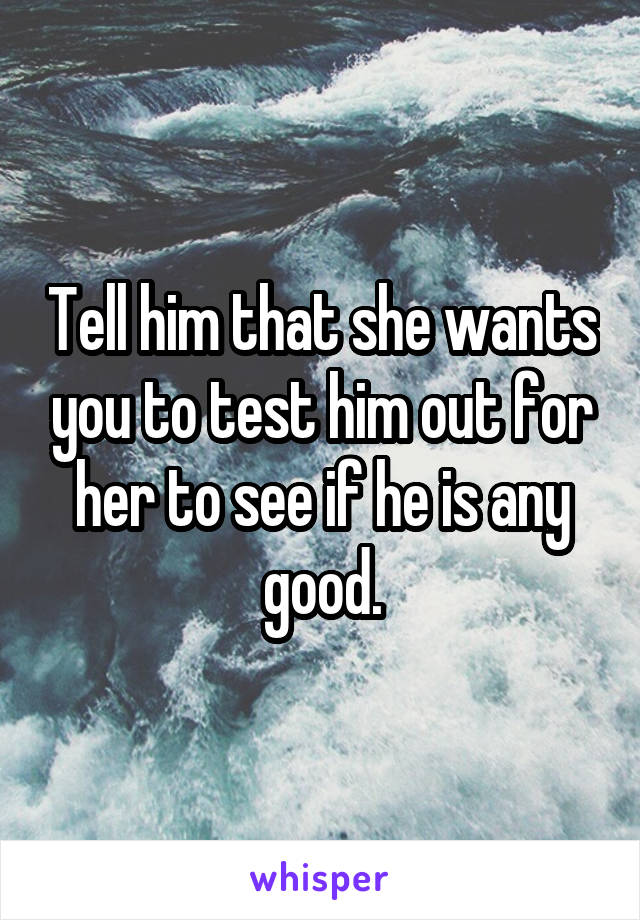 Tell him that she wants you to test him out for her to see if he is any good.