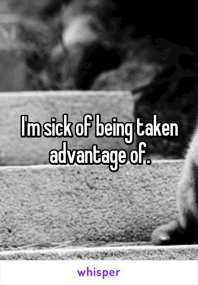 I'm sick of being taken advantage of.