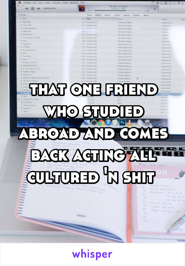 that one friend who studied abroad and comes back acting all cultured 'n shit 