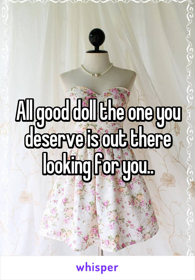 All good doll the one you deserve is out there looking for you..