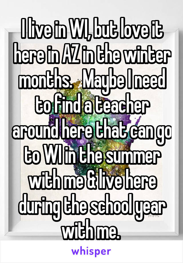 I live in WI, but love it here in AZ in the winter months.   Maybe I need to find a teacher around here that can go to WI in the summer with me & live here during the school year with me. 