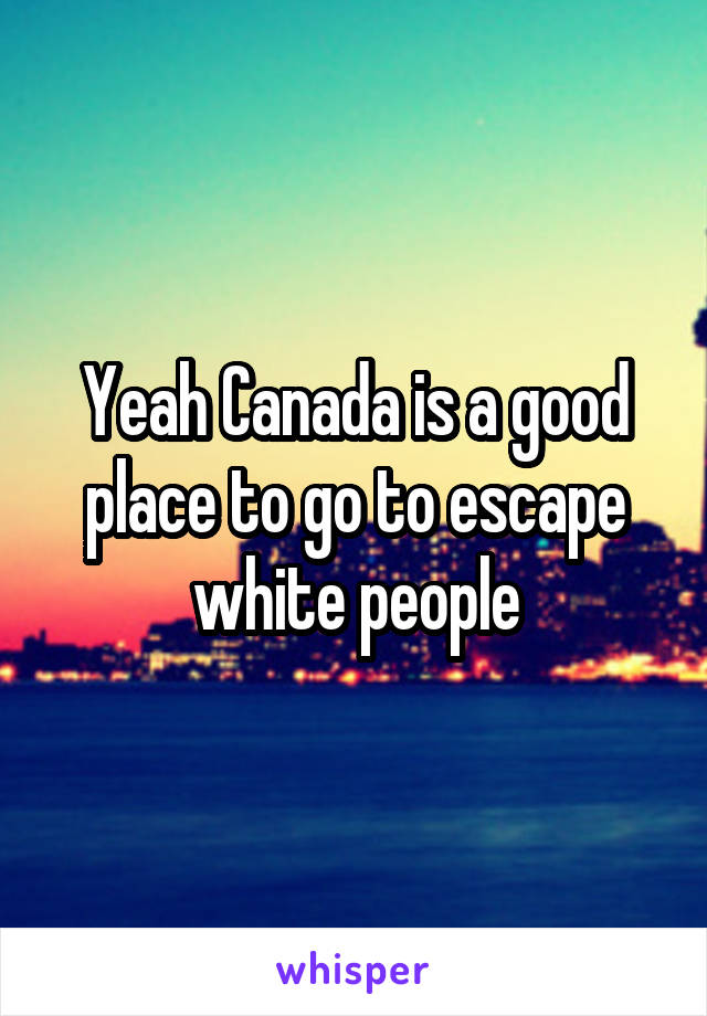 Yeah Canada is a good place to go to escape white people