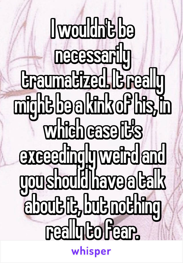 I wouldn't be necessarily traumatized. It really might be a kink of his, in which case it's exceedingly weird and you should have a talk about it, but nothing really to fear.