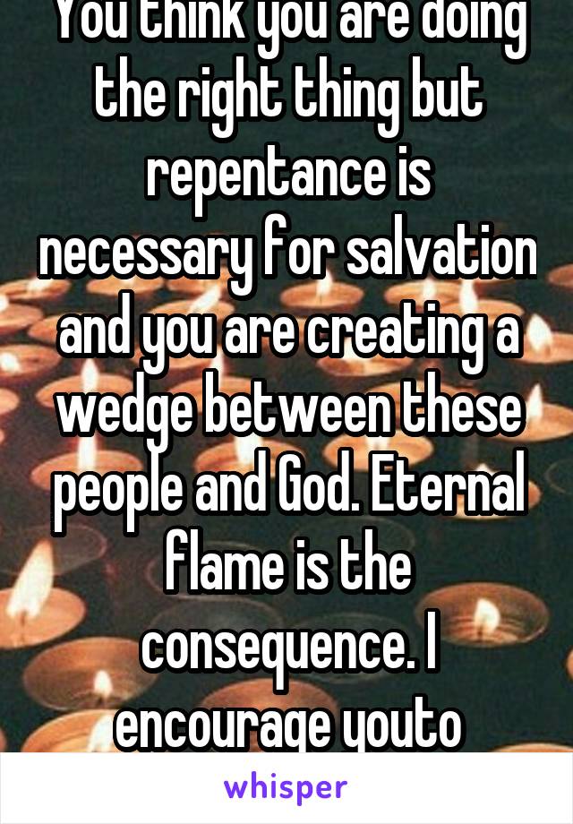 You think you are doing the right thing but repentance is necessary for salvation and you are creating a wedge between these people and God. Eternal flame is the consequence. I encourage youto repent 