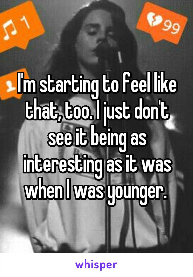 I'm starting to feel like that, too. I just don't see it being as interesting as it was when I was younger. 