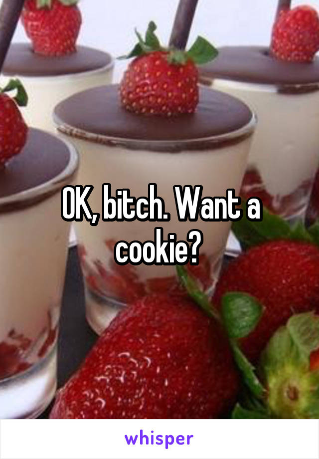 OK, bitch. Want a cookie? 