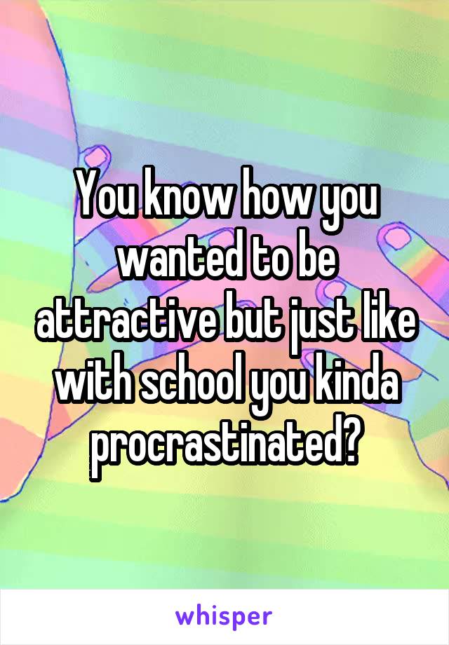 You know how you wanted to be attractive but just like with school you kinda procrastinated?