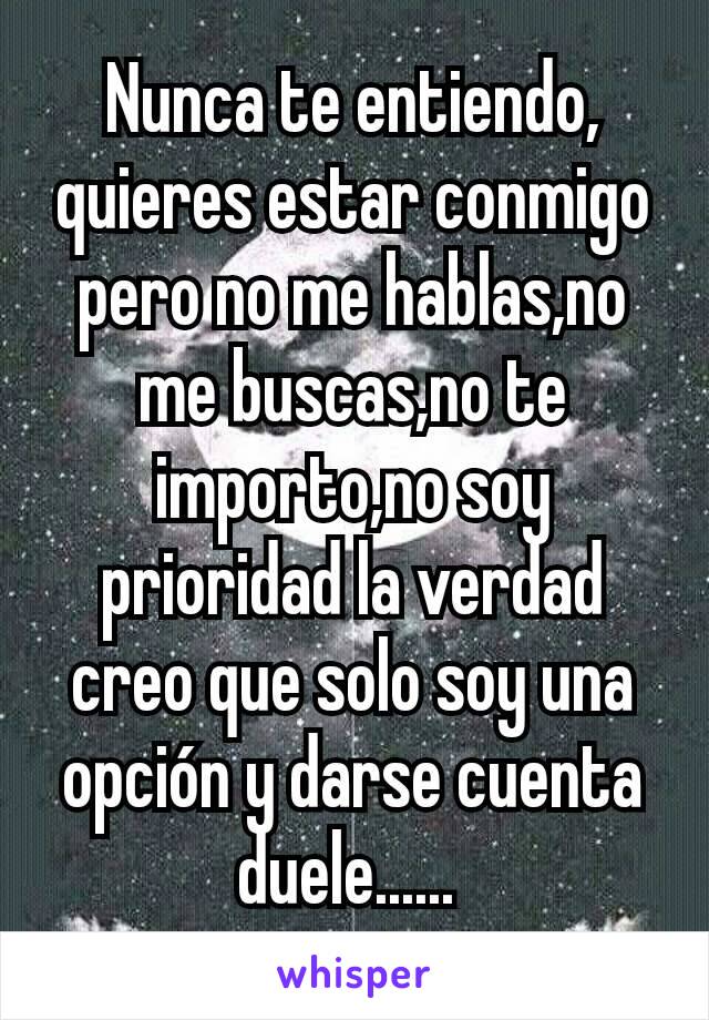 Nunca te entiendo, quieres estar conmigo pero no me hablas,no me buscas,no te importo,no soy prioridad la verdad creo que solo soy una opción y darse cuenta duele...... 