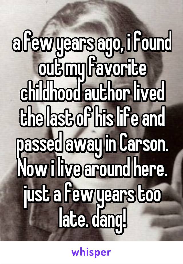 a few years ago, i found out my favorite childhood author lived the last of his life and passed away in Carson. Now i live around here. just a few years too late. dang!