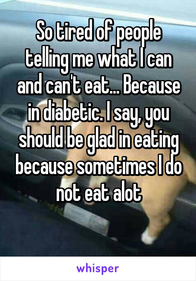 So tired of people telling me what I can and can't eat... Because in diabetic. I say, you should be glad in eating because sometimes I do not eat alot

