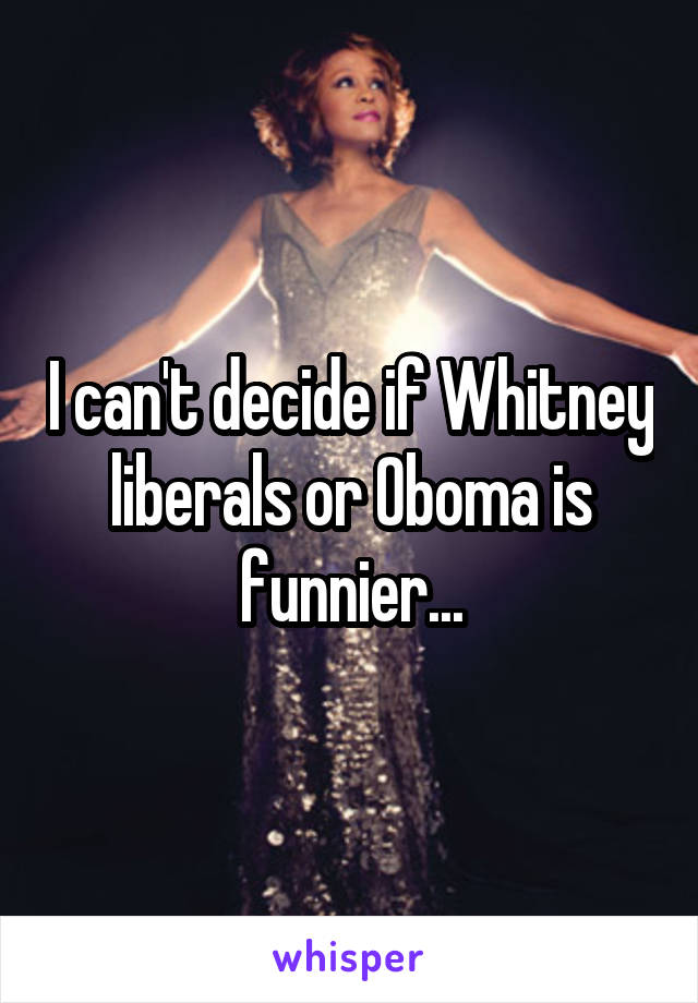 I can't decide if Whitney liberals or Oboma is funnier...