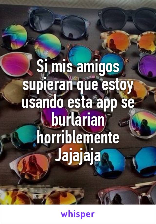 Si mis amigos supieran que estoy usando esta app se burlarian horriblemente
Jajajaja