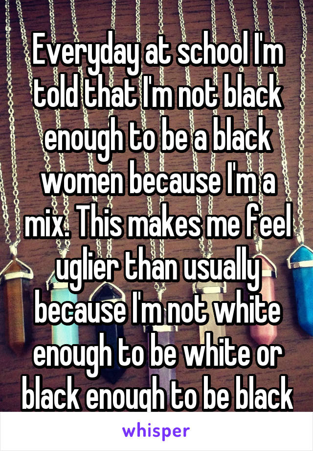 Everyday at school I'm told that I'm not black enough to be a black women because I'm a mix. This makes me feel uglier than usually because I'm not white enough to be white or black enough to be black