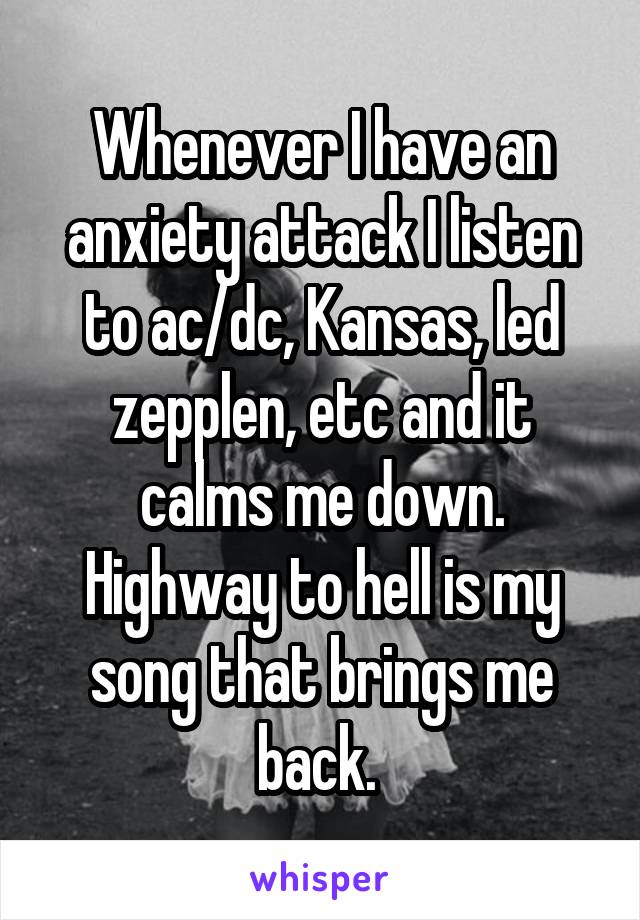 Whenever I have an anxiety attack I listen to ac/dc, Kansas, led zepplen, etc and it calms me down. Highway to hell is my song that brings me back. 