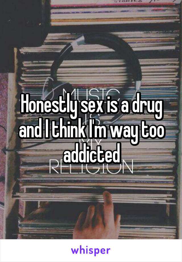 Honestly sex is a drug and I think I'm way too addicted