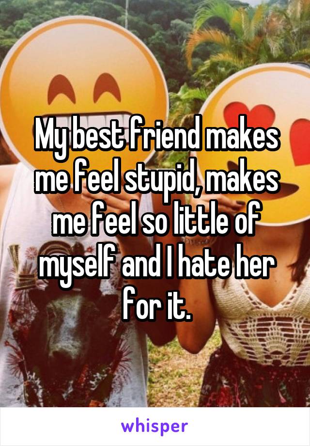 My best friend makes me feel stupid, makes me feel so little of myself and I hate her for it.