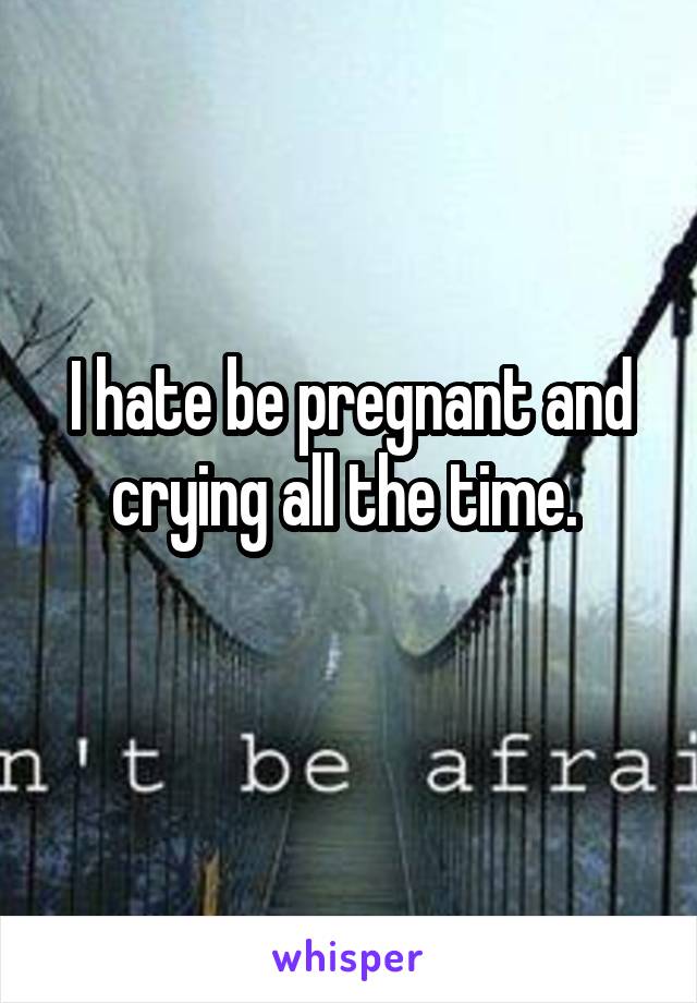 I hate be pregnant and crying all the time. 
