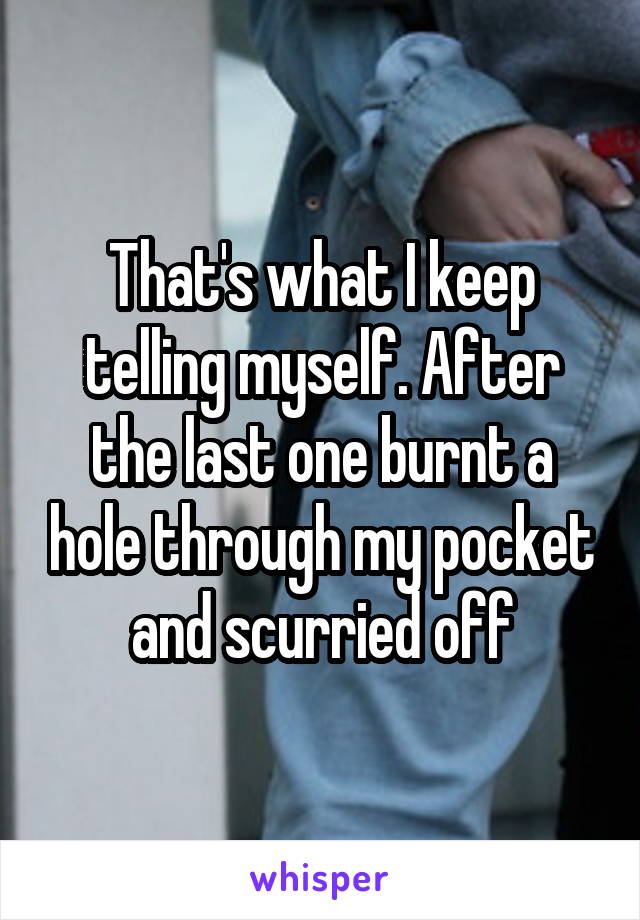 That's what I keep telling myself. After the last one burnt a hole through my pocket and scurried off