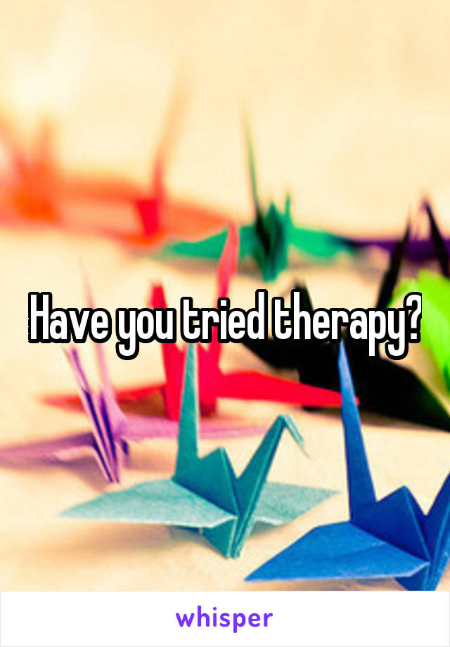 Have you tried therapy?