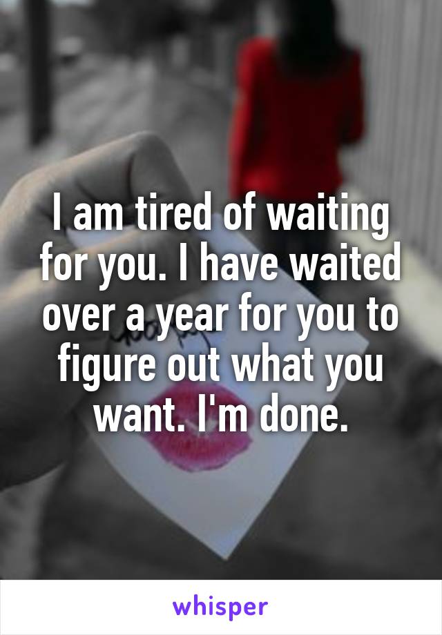 I am tired of waiting for you. I have waited over a year for you to figure out what you want. I'm done.