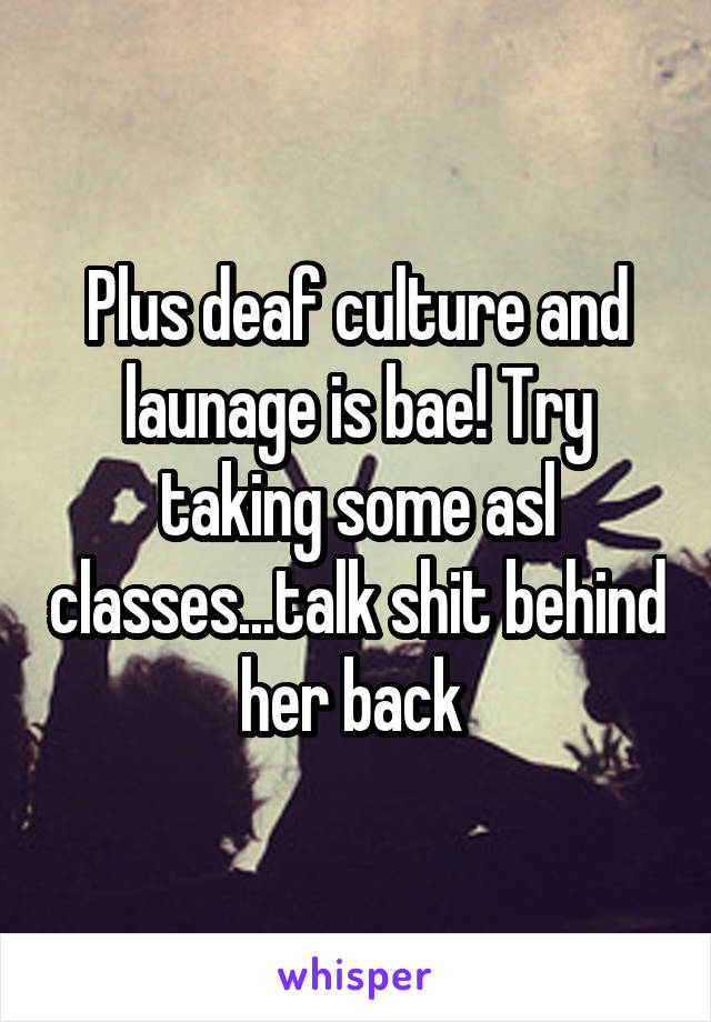 Plus deaf culture and launage is bae! Try taking some asl classes...talk shit behind her back 