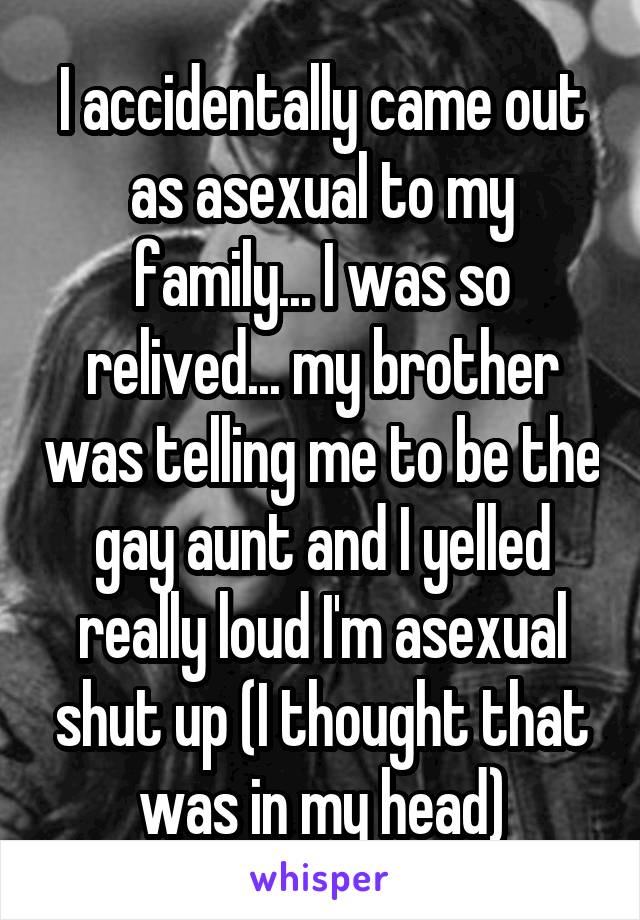 I accidentally came out as asexual to my family... I was so relived... my brother was telling me to be the gay aunt and I yelled really loud I'm asexual shut up (I thought that was in my head)