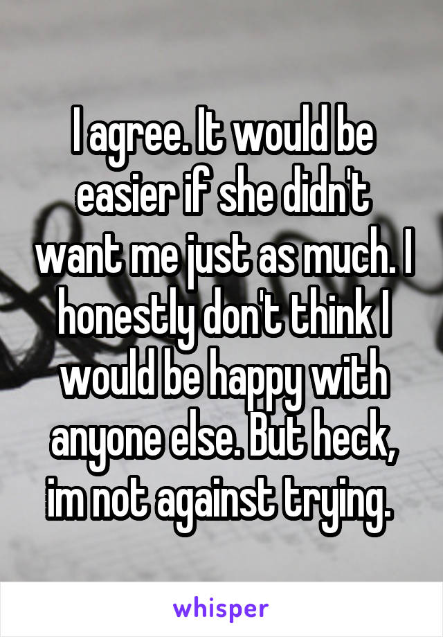 I agree. It would be easier if she didn't want me just as much. I honestly don't think I would be happy with anyone else. But heck, im not against trying. 