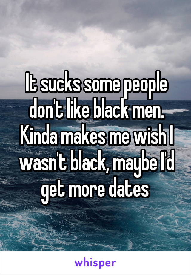 It sucks some people don't like black men. Kinda makes me wish I wasn't black, maybe I'd get more dates 