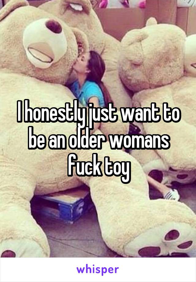 I honestly just want to be an older womans fuck toy