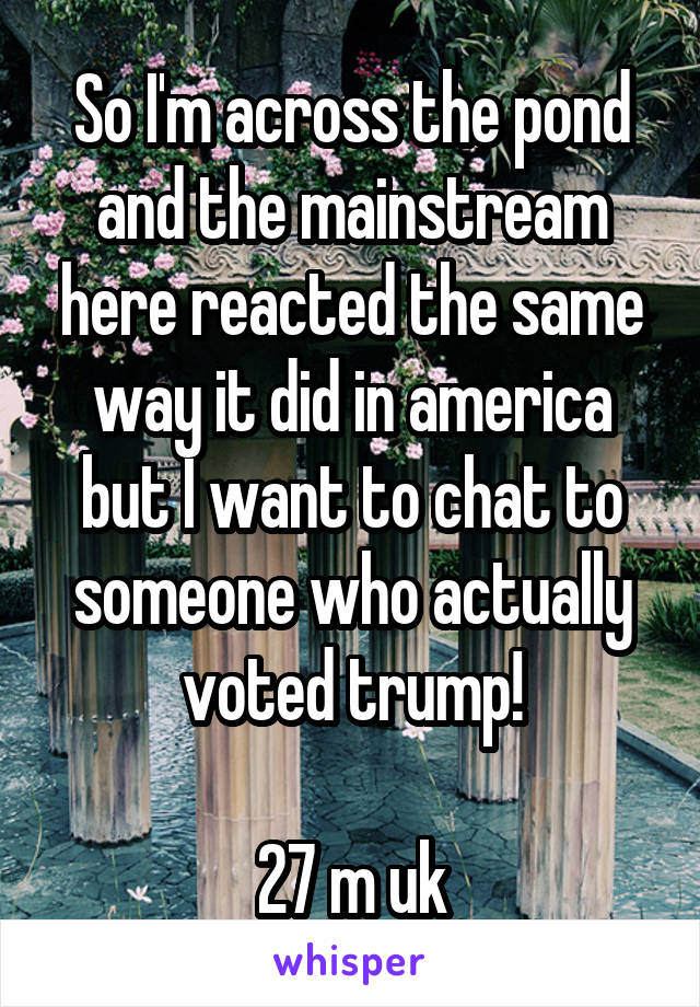 So I'm across the pond and the mainstream here reacted the same way it did in america but I want to chat to someone who actually voted trump!

27 m uk