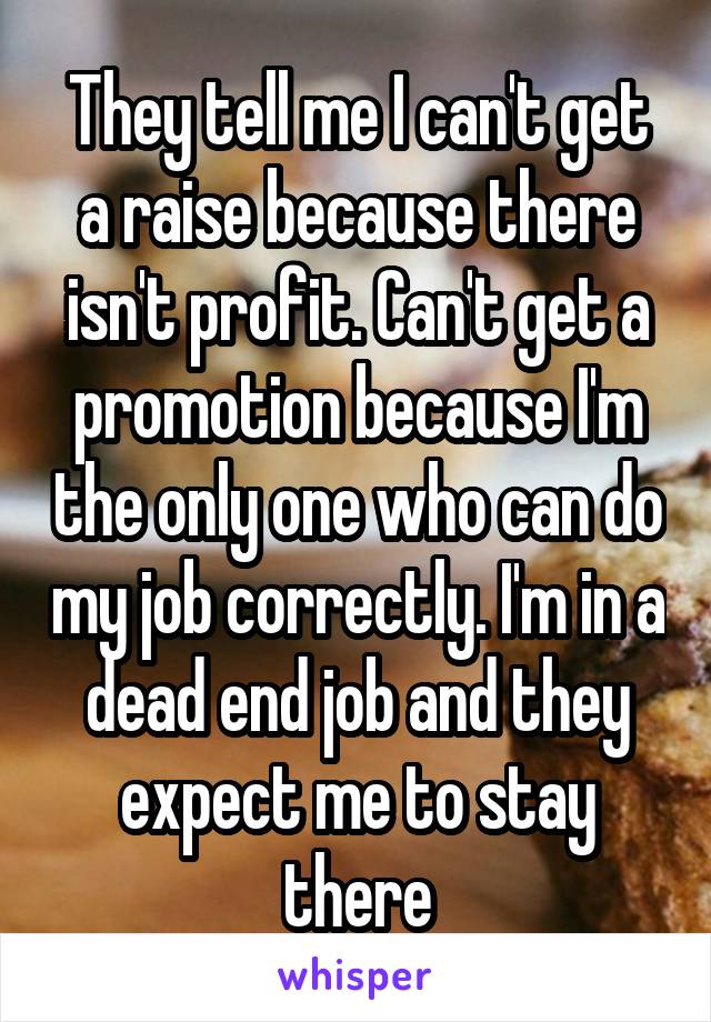 They tell me I can't get a raise because there isn't profit. Can't get a promotion because I'm the only one who can do my job correctly. I'm in a dead end job and they expect me to stay there