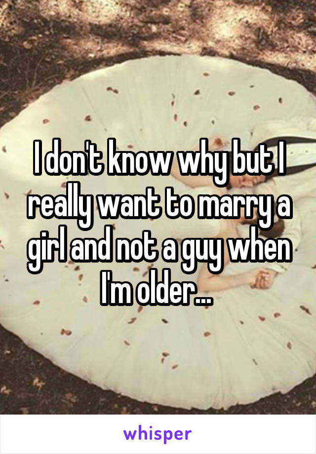 I don't know why but I really want to marry a girl and not a guy when I'm older... 