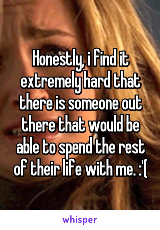 Honestly, i find it extremely hard that there is someone out there that would be able to spend the rest of their life with me. :'(