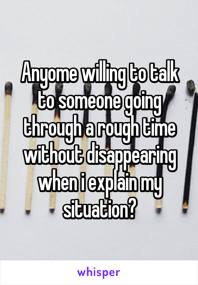 Anyome willing to talk to someone going through a rough time without disappearing when i explain my situation?