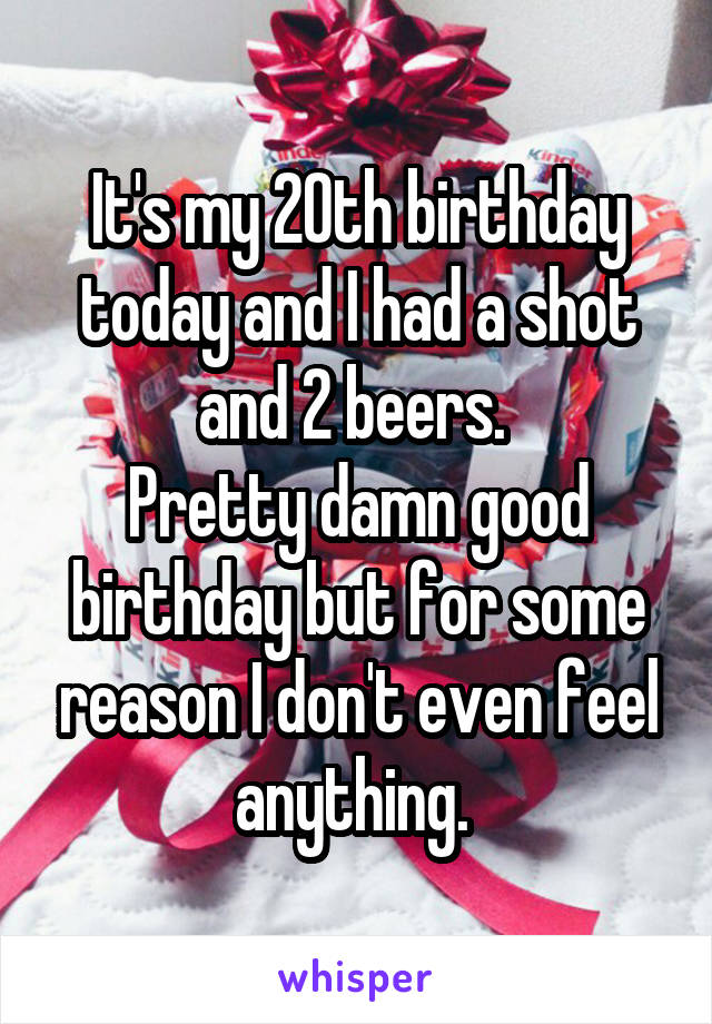 It's my 20th birthday today and I had a shot and 2 beers. 
Pretty damn good birthday but for some reason I don't even feel anything. 