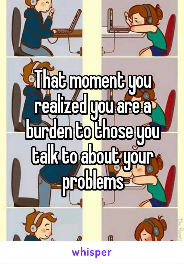 That moment you realized you are a burden to those you talk to about your problems