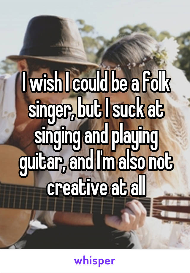 I wish I could be a folk singer, but I suck at singing and playing guitar, and I'm also not creative at all