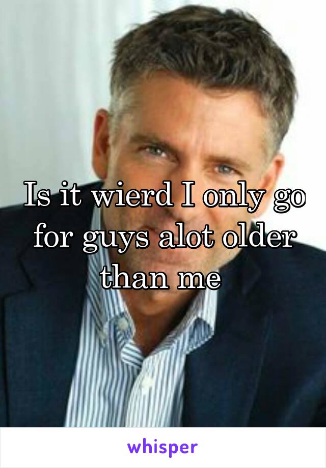 Is it wierd I only go for guys alot older than me 