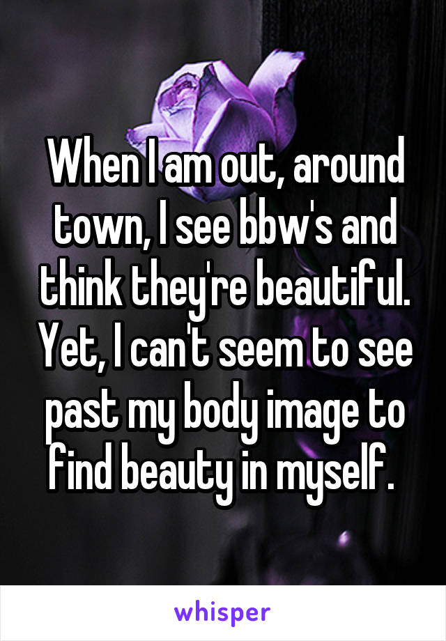 When I am out, around town, I see bbw's and think they're beautiful. Yet, I can't seem to see past my body image to find beauty in myself. 