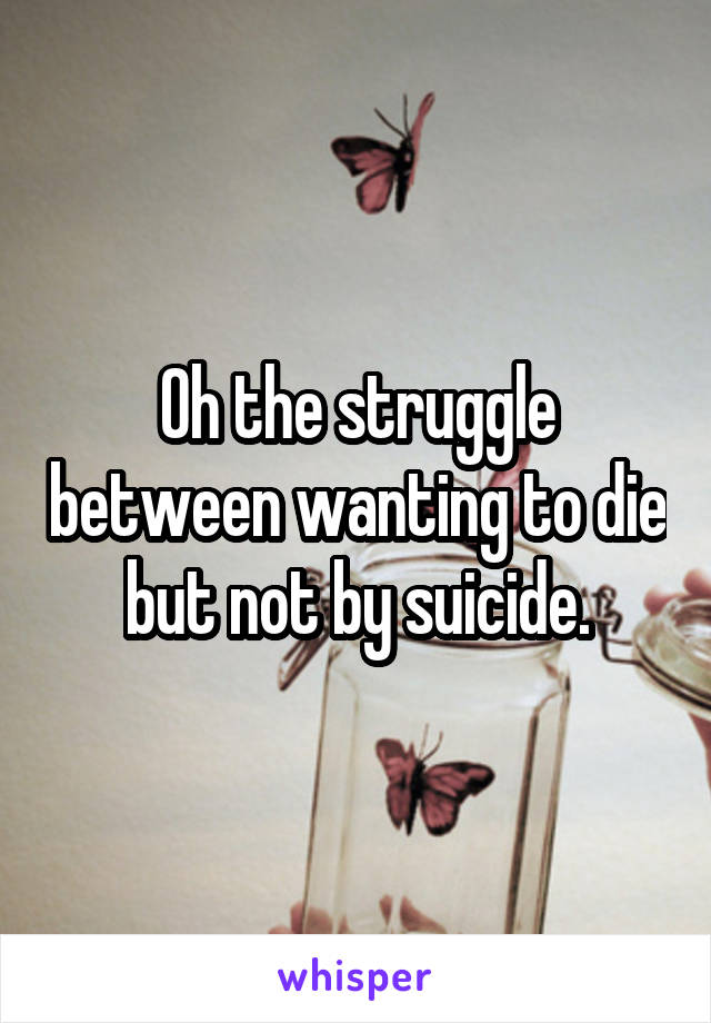 Oh the struggle between wanting to die but not by suicide.