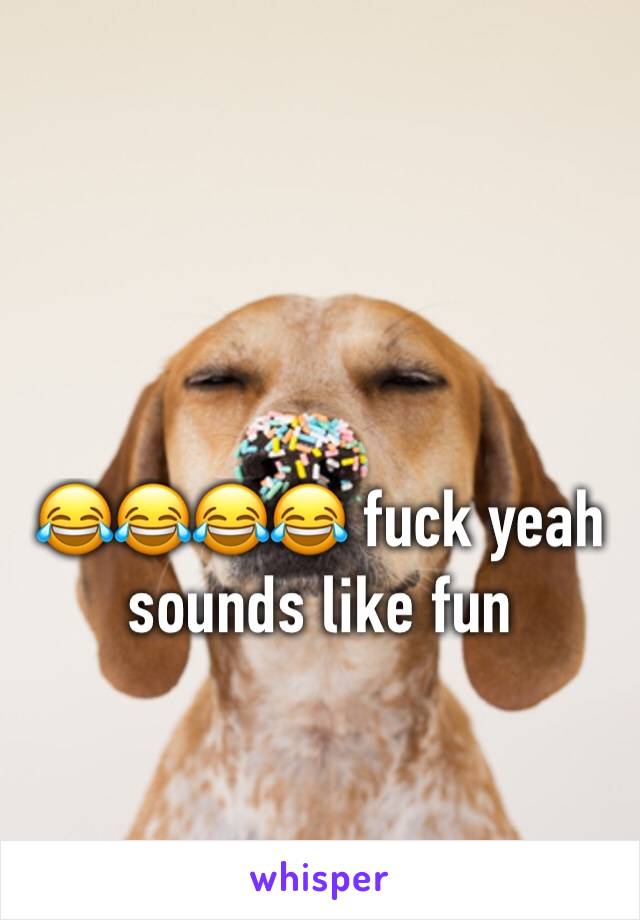 😂😂😂😂 fuck yeah sounds like fun