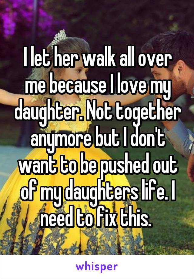 I let her walk all over me because I love my daughter. Not together anymore but I don't want to be pushed out of my daughters life. I need to fix this. 