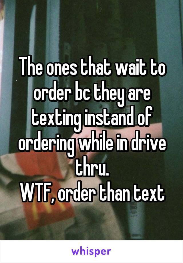 The ones that wait to order bc they are texting instand of ordering while in drive thru.
WTF, order than text