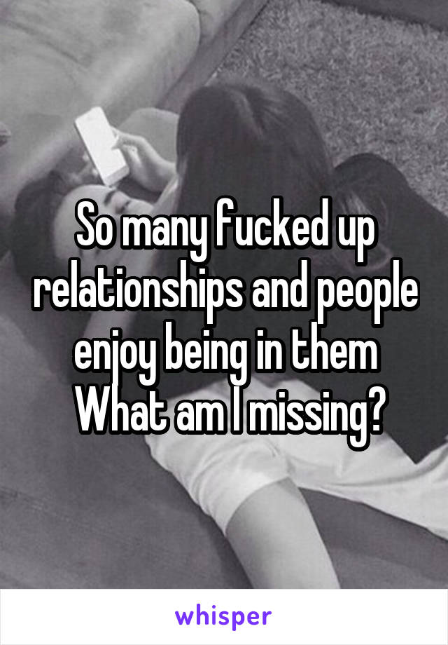 So many fucked up relationships and people enjoy being in them
 What am I missing?