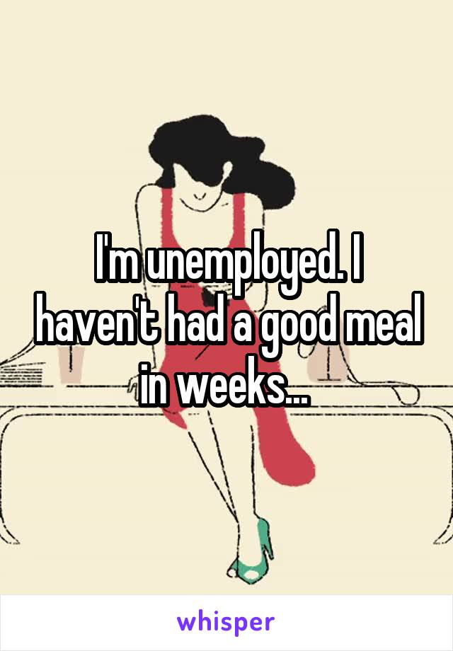 I'm unemployed. I haven't had a good meal in weeks... 