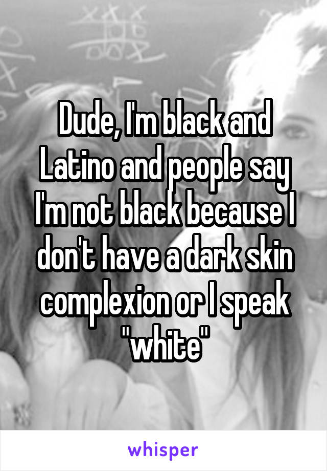 Dude, I'm black and Latino and people say I'm not black because I don't have a dark skin complexion or I speak "white"