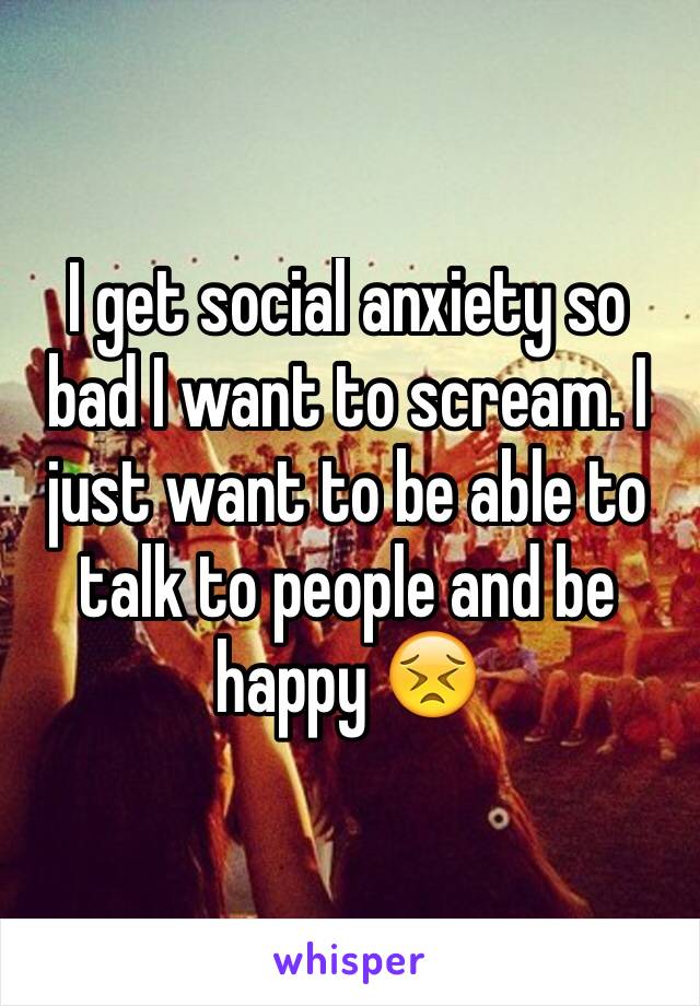 I get social anxiety so bad I want to scream. I just want to be able to talk to people and be happy 😣