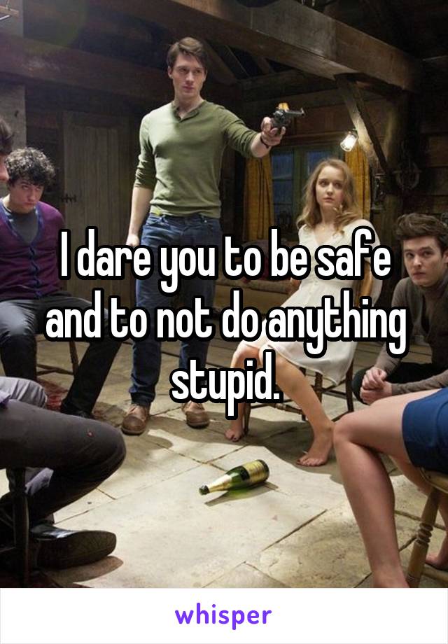 I dare you to be safe and to not do anything stupid.